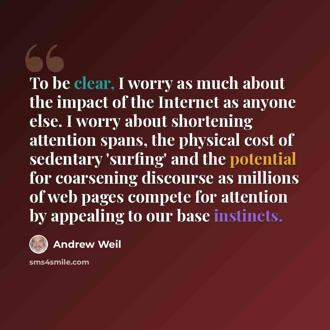 “To be clear, I worry as much about the impact of the Internet as anyone else. I worry about shortening attention spans, the physical cost of sedentary 'surfing' and the potential for coarsening discourse as millions of web pages compete for attention by appealing to our base instincts.” quote by Andrew Weil