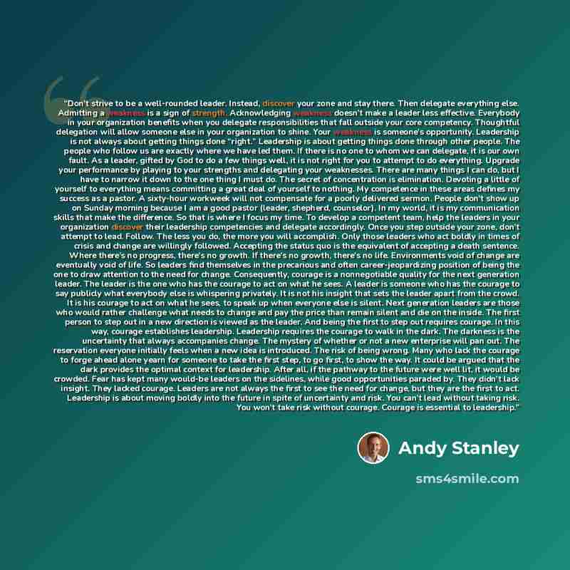 “Don’t strive to be a well-rounded leader. Instead, discover your zone and stay there. Then delegate everything else. Admitting a weakness is a sign of strength. Acknowledging weakness doesn’t make a leader less effective. Everybody in your organization benefits when you delegate responsibilities…” quote by Andy Stanley