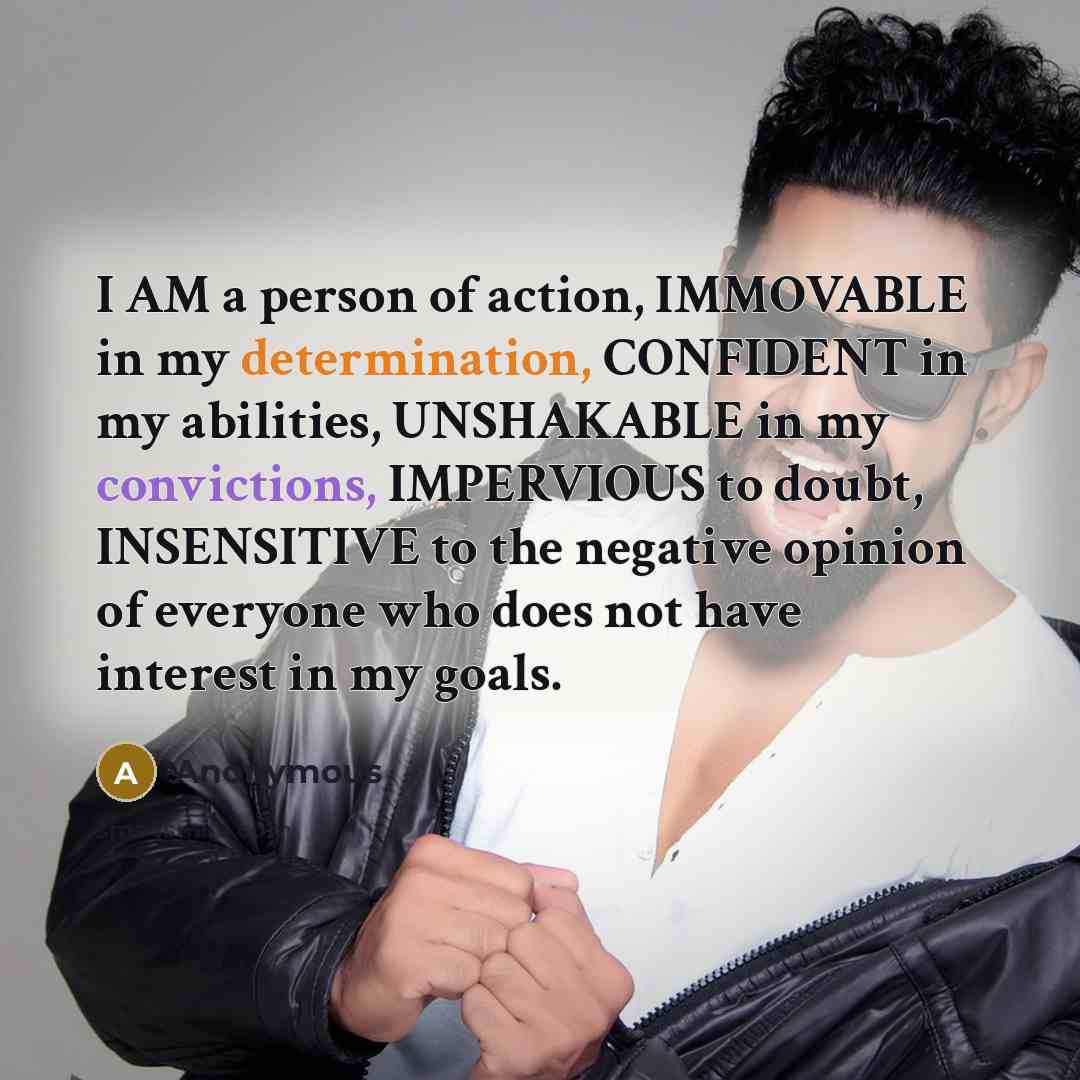 “I AM a person of action, IMMOVABLE in my determination, CONFIDENT in my abilities, UNSHAKABLE in my convictions, IMPERVIOUS to doubt, INSENSITIVE to the negative opinion of everyone who does not have interest in my goals.” quote by Anonymous