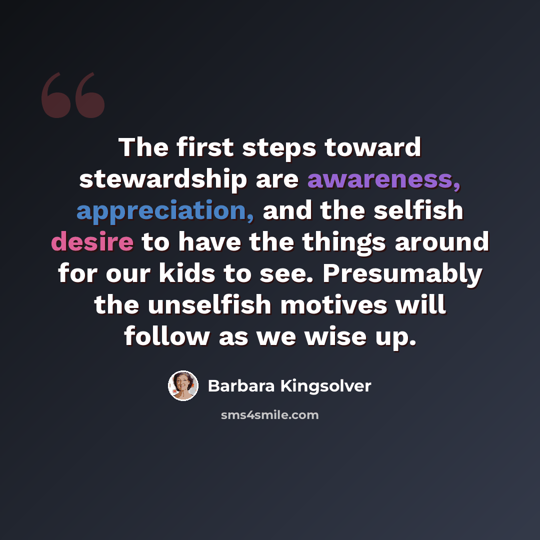 “The first steps toward stewardship are awareness, appreciation, and the selfish desire to have the things around for our kids to see. Presumably the unselfish motives will follow as we wise up.” quote by Barbara Kingsolver