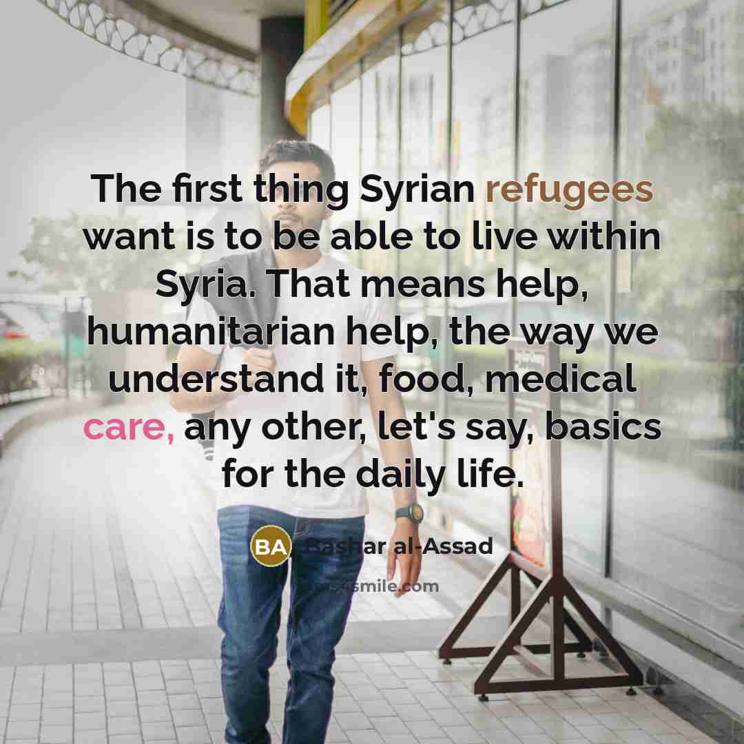 “The first thing Syrian refugees want is to be able to live within Syria. That means help, humanitarian help, the way we understand it, food, medical care, any other, let's say, basics for the daily life.” quote by Bashar al-Assad