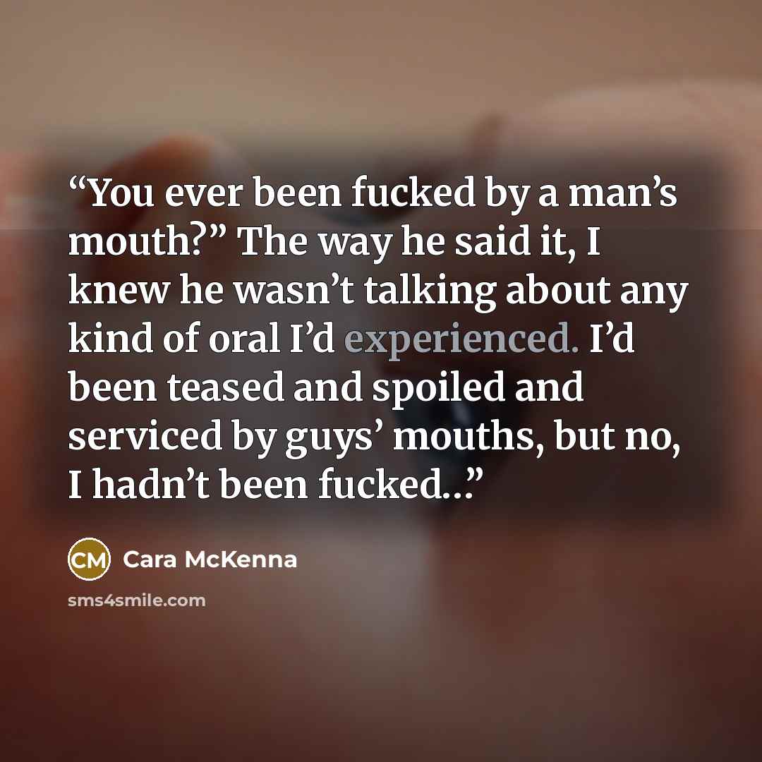 “You ever been fucked by a man’s mouth?” The way he said it, I knew he wasn’t talking about any kind of oral I’d experienced. I’d been teased and spoiled and serviced by guys’ mouths, but no, I hadn’t been fucked…” quote by Cara McKenna