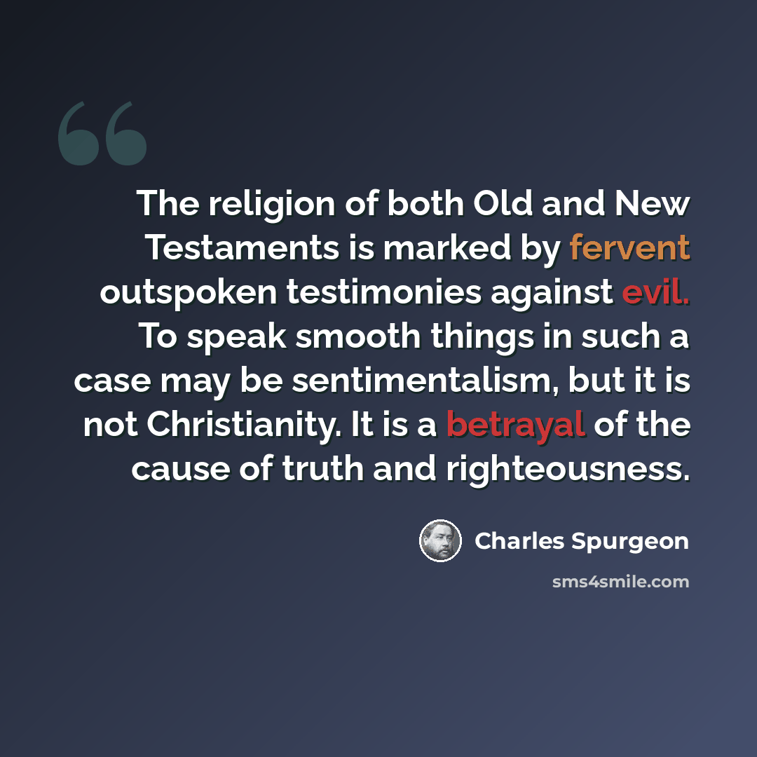 “The religion of both Old and New Testaments is marked by fervent outspoken testimonies against evil. To speak smooth things in such a case may be sentimentalism, but it is not Christianity. It is a betrayal of the cause of truth and righteousness.” quote by Charles Spurgeon