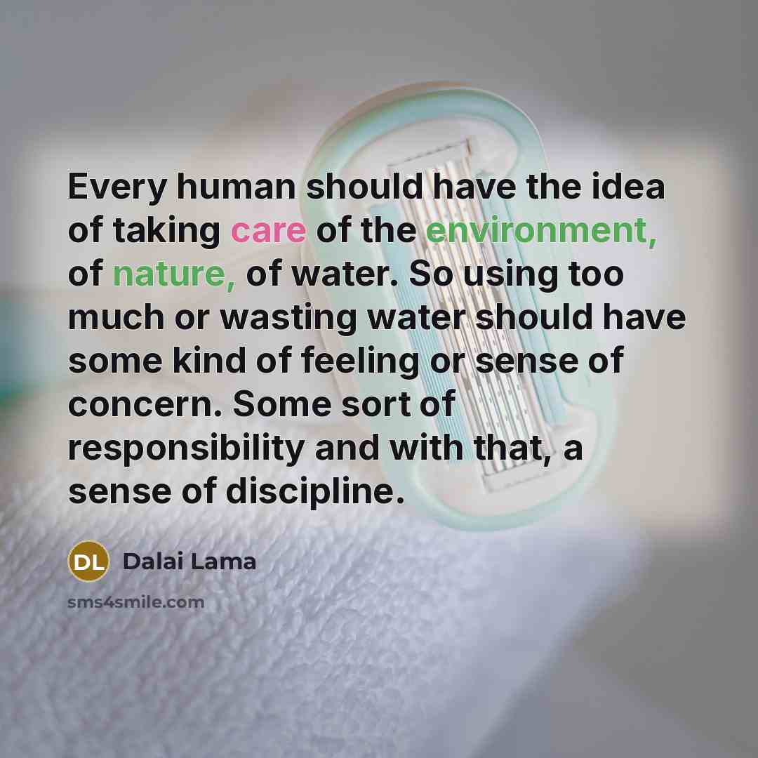 “Every human should have the idea of taking care of the environment, of nature, of water. So using too much or wasting water should have some kind of feeling or sense of concern. Some sort of responsibility and with that, a sense of discipline.” quote by Dalai Lama