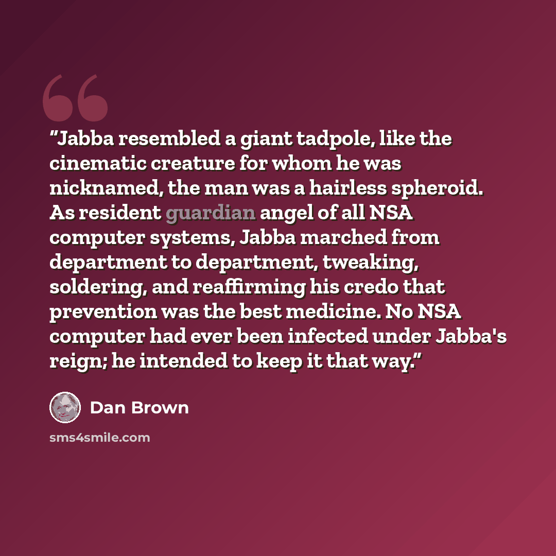 “Jabba resembled a giant tadpole, like the cinematic creature for whom he was nicknamed, the man was a hairless spheroid. As resident guardian angel of all NSA computer systems, Jabba marched from department to department, tweaking, soldering, and reaffirming his credo that prevention was the best…” quote by Dan Brown