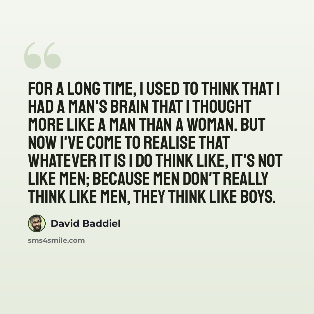 “For a long time, I used to think that I had a man's brain that I thought more like a man than a woman. But now I've come to realise that whatever it is I do think like, it's not like men; because men don't really think like men, they think like boys.” quote by David Baddiel
