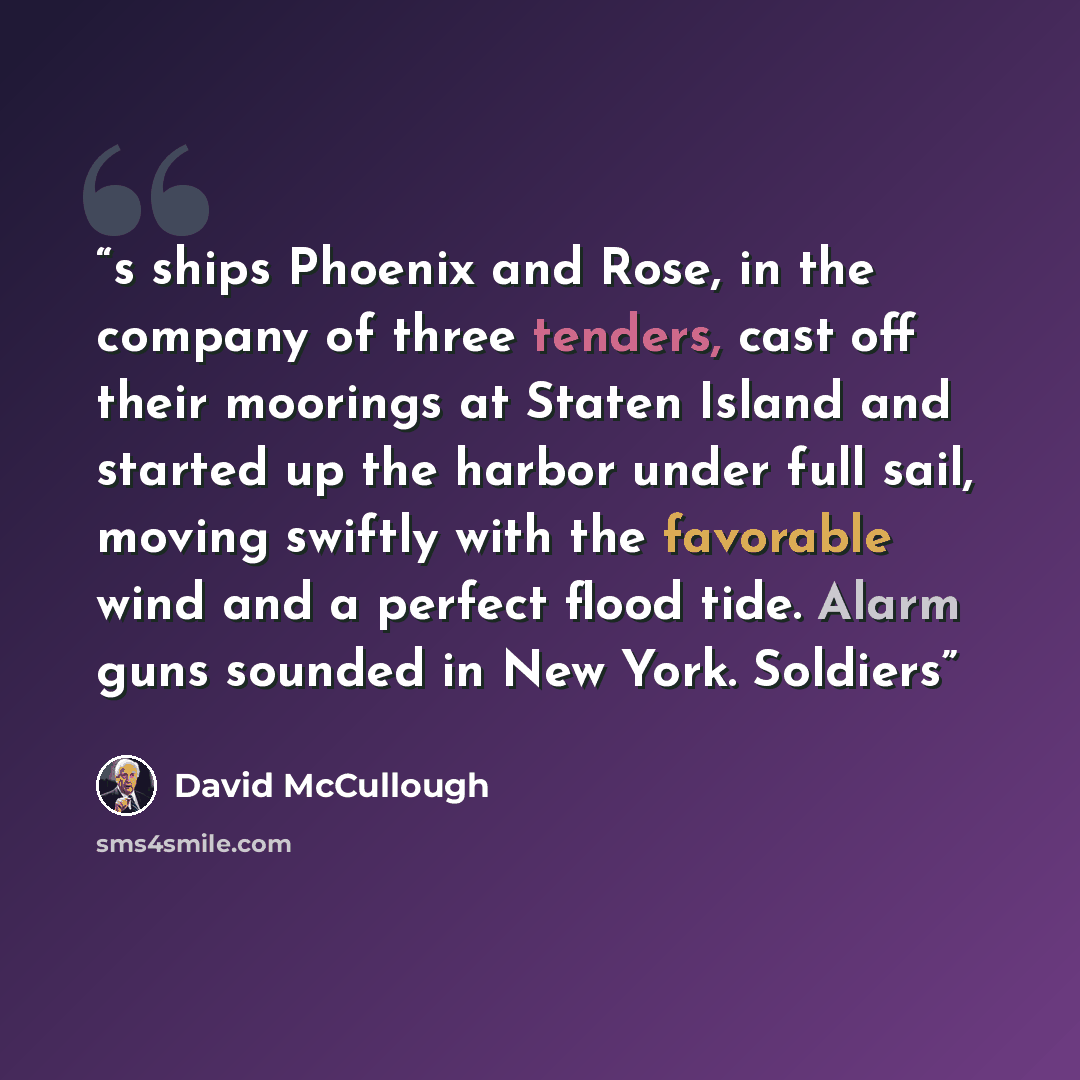 “s ships Phoenix and Rose, in the company of three tenders, cast off their moorings at Staten Island and started up the harbor under full sail, moving swiftly with the favorable wind and a perfect flood tide. Alarm guns sounded in New York. Soldiers” quote by David McCullough