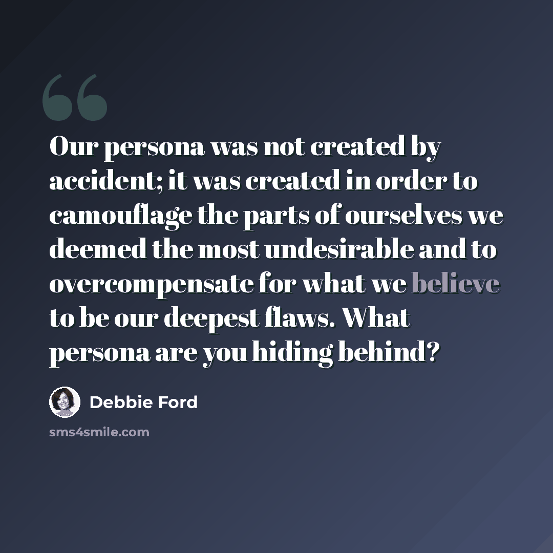 “Our persona was not created by accident; it was created in order to camouflage the parts of ourselves we deemed the most undesirable and to overcompensate for what we believe to be our deepest flaws. What persona are you hiding behind?” quote by Debbie Ford