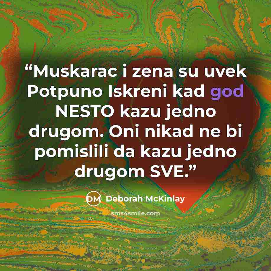 “Muskarac i zena su uvek Potpuno Iskreni kad god NESTO kazu jedno drugom. Oni nikad ne bi pomislili da kazu jedno drugom SVE.” quote by Deborah McKinlay