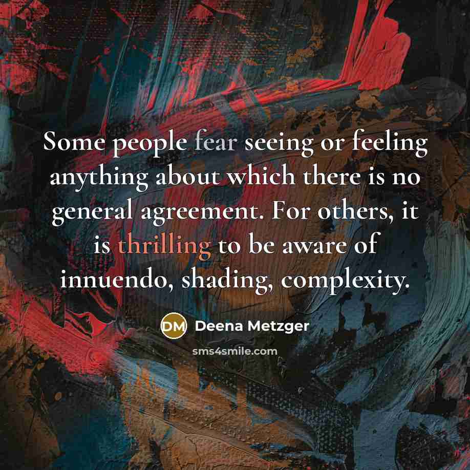 “Some people fear seeing or feeling anything about which there is no general agreement. For others, it is thrilling to be aware of innuendo, shading, complexity.” quote by Deena Metzger