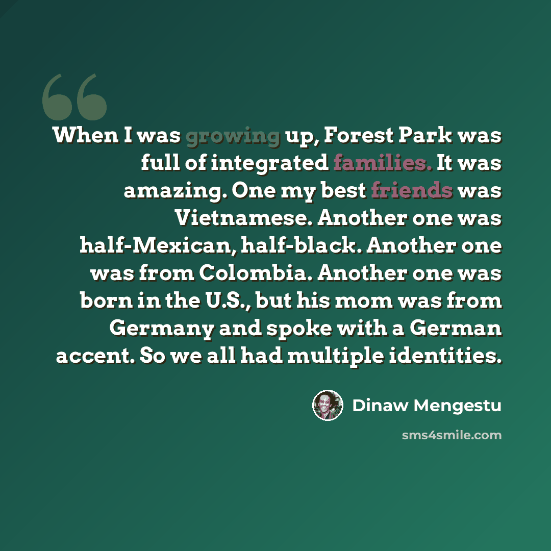 “When I was growing up, Forest Park was full of integrated families. It was amazing. One my best friends was Vietnamese. Another one was half-Mexican, half-black. Another one was from Colombia. Another one was born in the U.S., but his mom was from Germany and spoke with a German accent. So we all…” quote by Dinaw Mengestu