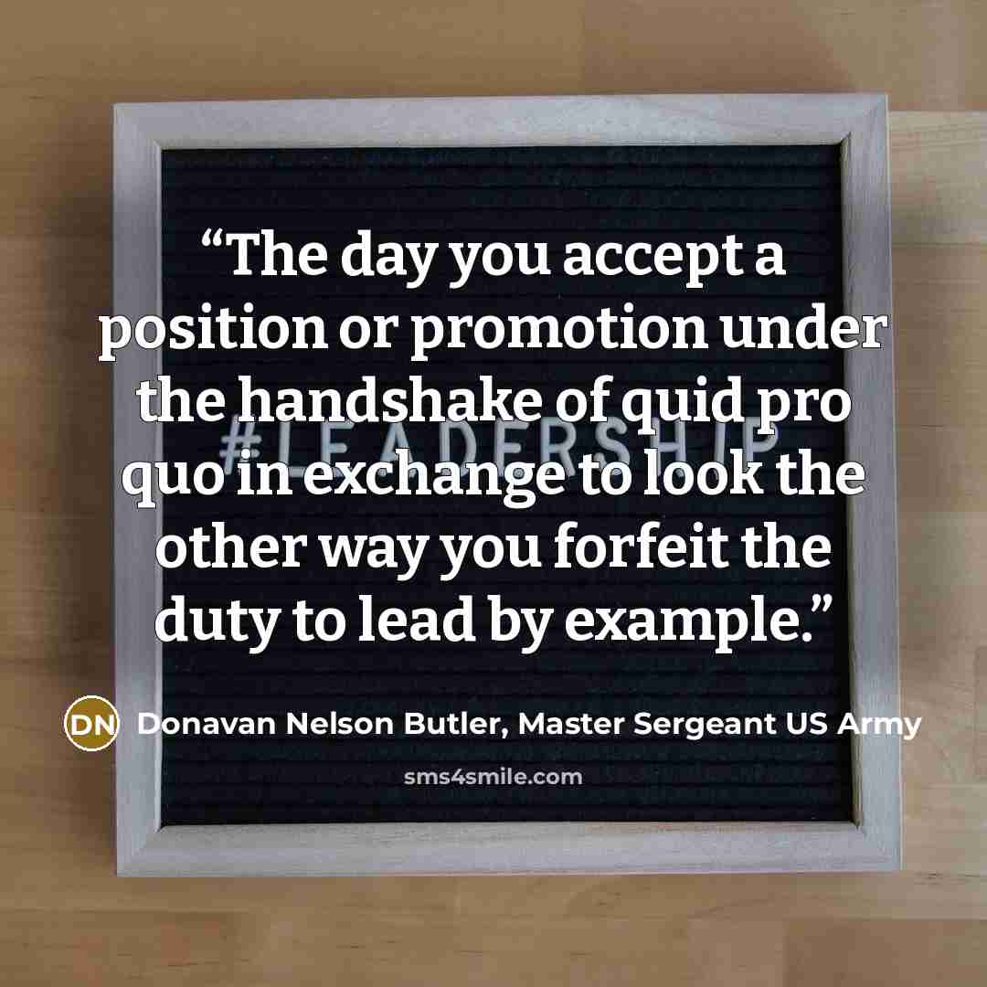 “The day you accept a position or promotion under the handshake of quid pro quo in exchange to look the other way you forfeit the duty to lead by example.” quote by Donavan Nelson Butler, Master Sergeant US Army