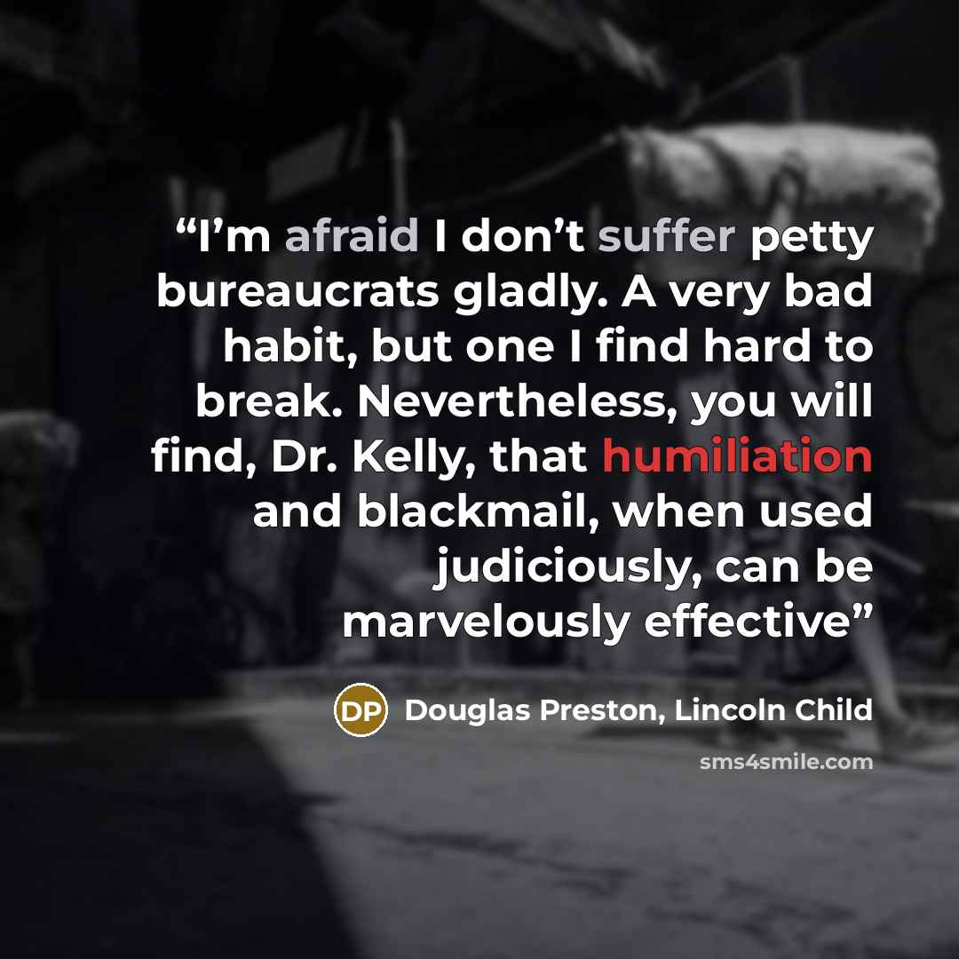 “I’m afraid I don’t suffer petty bureaucrats gladly. A very bad habit, but one I find hard to break. Nevertheless, you will find, Dr. Kelly, that humiliation and blackmail, when used judiciously, can be marvelously effective” quote by Douglas Preston, Lincoln Child