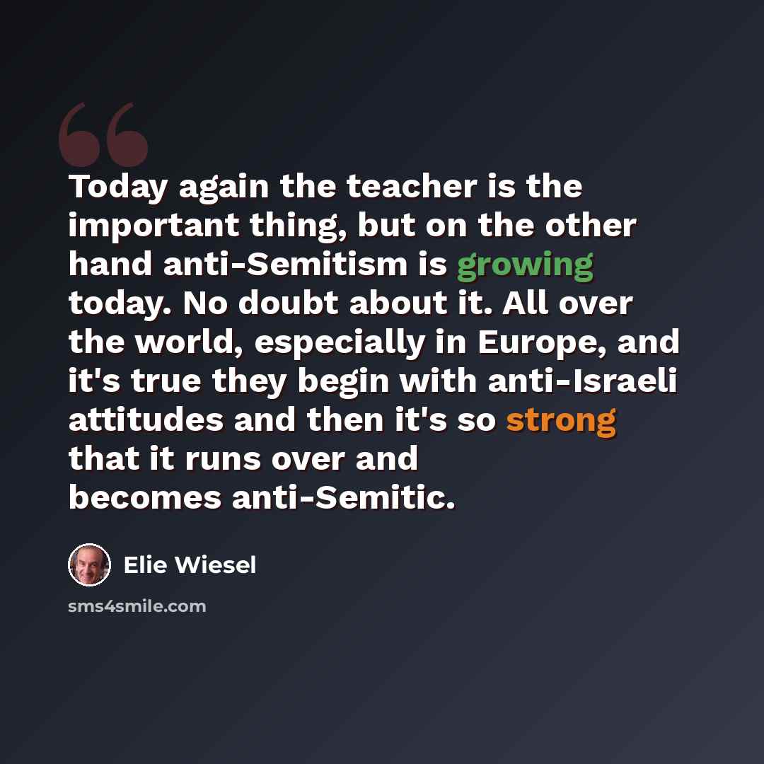 “Today again the teacher is the important thing, but on the other hand anti-Semitism is growing today. No doubt about it. All over the world, especially in Europe, and it's true they begin with anti-Israeli attitudes and then it's so strong that it runs over and becomes anti-Semitic.” quote by Elie Wiesel