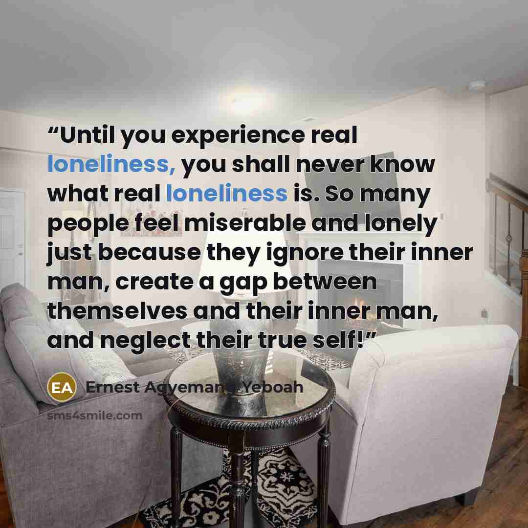 “Until you experience real loneliness, you shall never know what real loneliness is. So many people feel miserable and lonely just because they ignore their inner man, create a gap between themselves and their inner man, and neglect their true self!” quote by Ernest Agyemang Yeboah