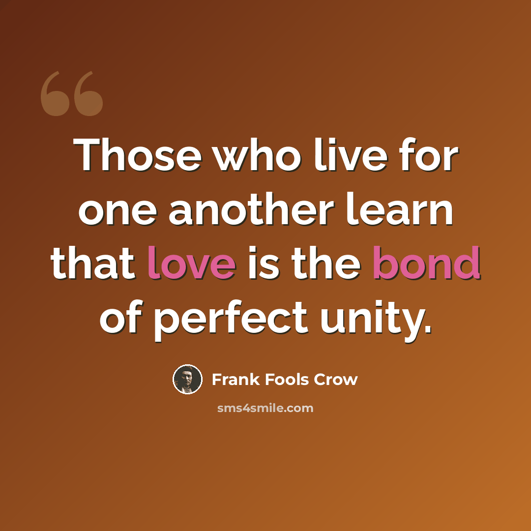 “Those who live for one another learn that love is the bond of perfect unity.” quote by Frank Fools Crow