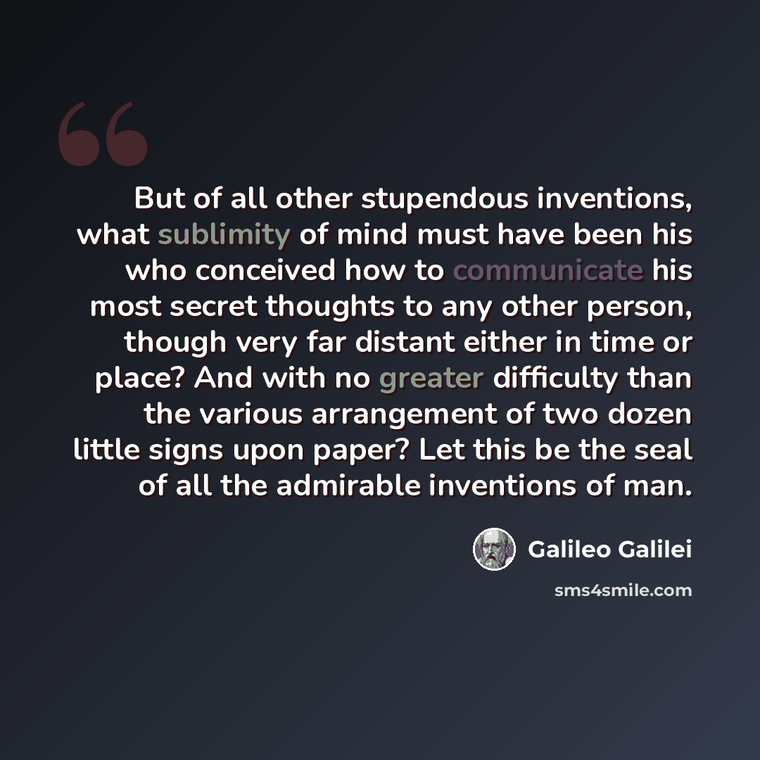 “But of all other stupendous inventions, what sublimity of mind must have been his who conceived how to communicate his most secret thoughts to any other person, though very far distant either in time or place? And with no greater difficulty than the various arrangement of two dozen little signs…” quote by Galileo Galilei