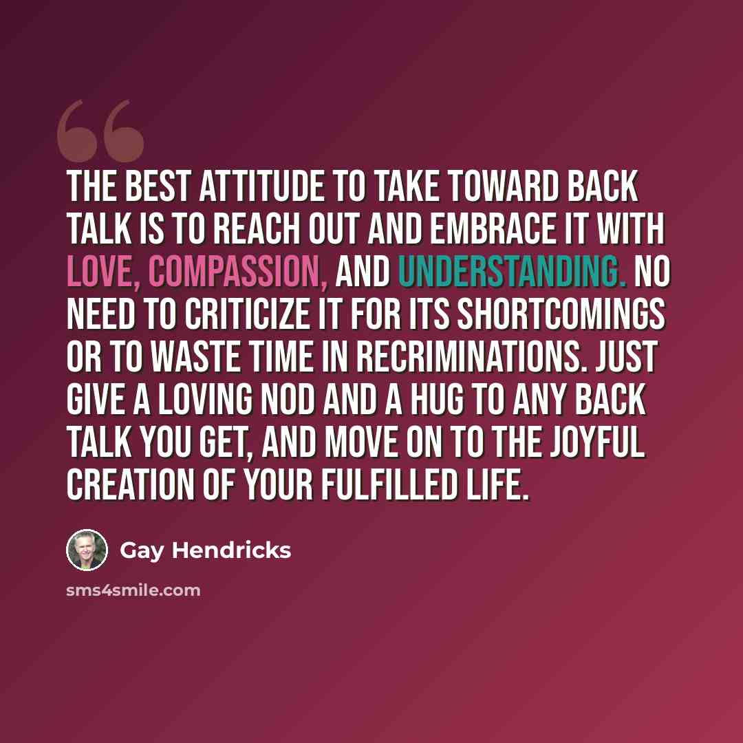 “The best attitude to take toward back talk is to reach out and embrace it with love, compassion, and understanding. No need to criticize it for its shortcomings or to waste time in recriminations. Just give a loving nod and a hug to any back talk you get, and move on to the joyful creation of your…” quote by Gay Hendricks