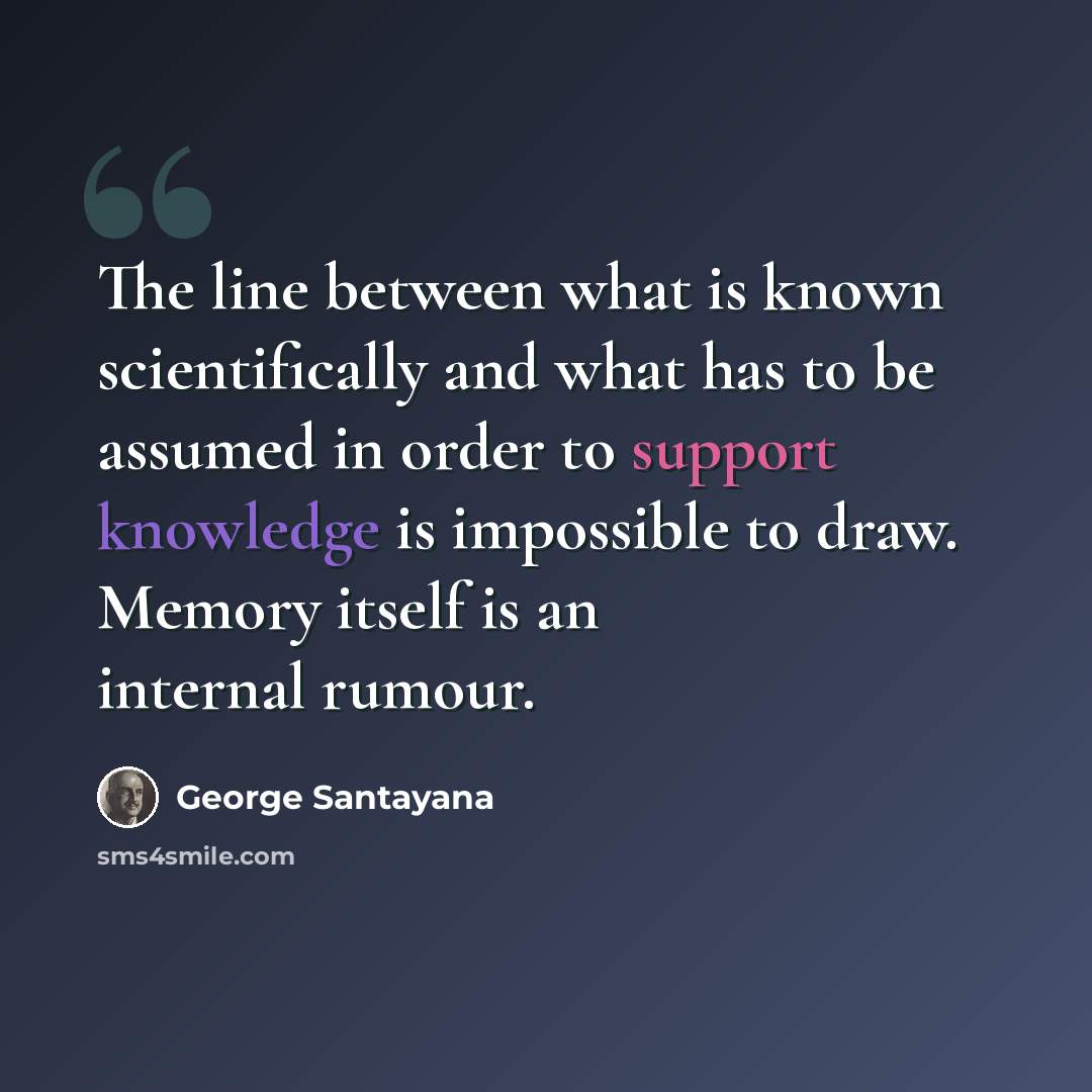 “The line between what is known scientifically and what has to be assumed in order to support knowledge is impossible to draw. Memory itself is an internal rumour.” quote by George Santayana