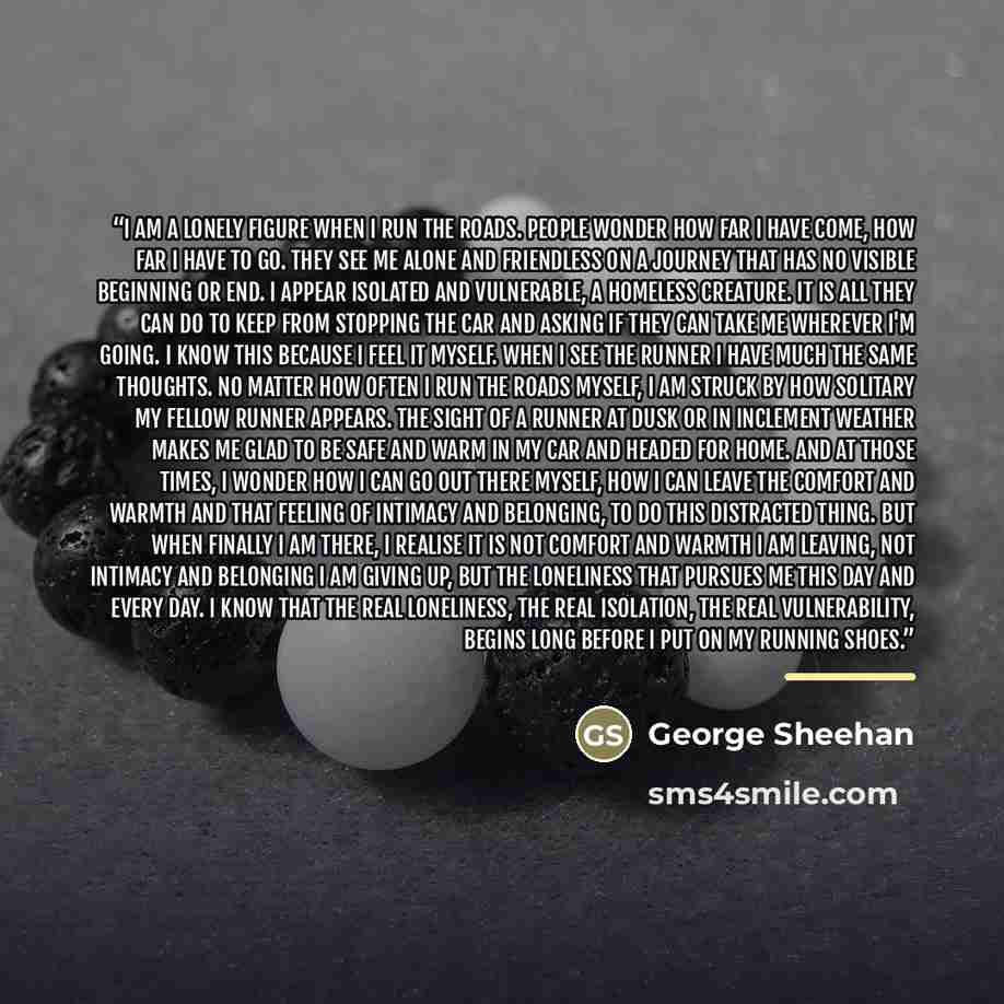 “I am a lonely figure when I run the roads. People wonder how far I have come, how far I have to go. They see me alone and friendless on a journey that has no visible beginning or end. I appear isolated and vulnerable, a homeless creature. It is all they can do to keep from stopping the car and…” quote by George Sheehan