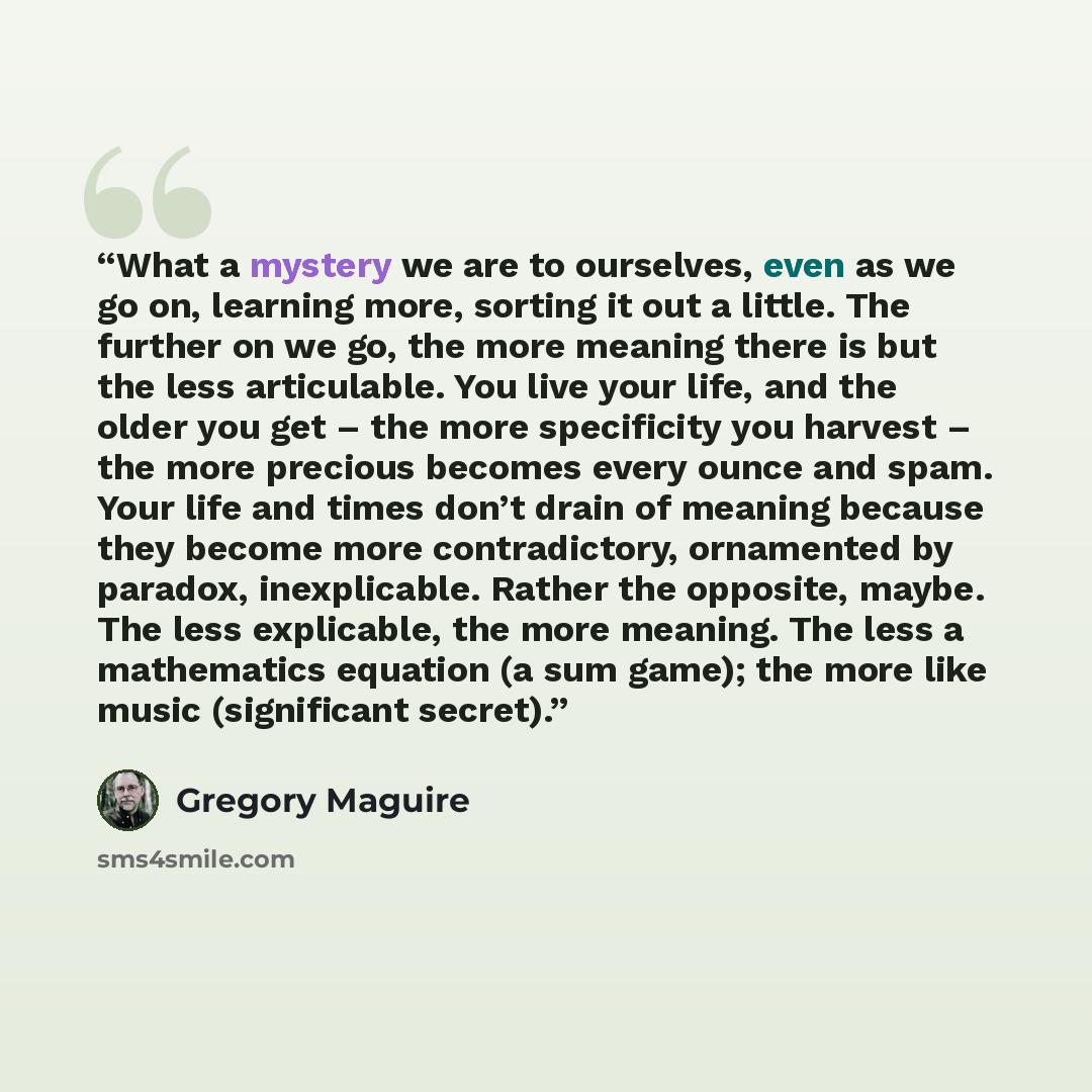 “What a mystery we are to ourselves, even as we go on, learning more, sorting it out a little. The further on we go, the more meaning there is but the less articulable. You live your life, and the older you get – the more specificity you harvest – the more precious becomes every ounce and spam…” quote by Gregory Maguire