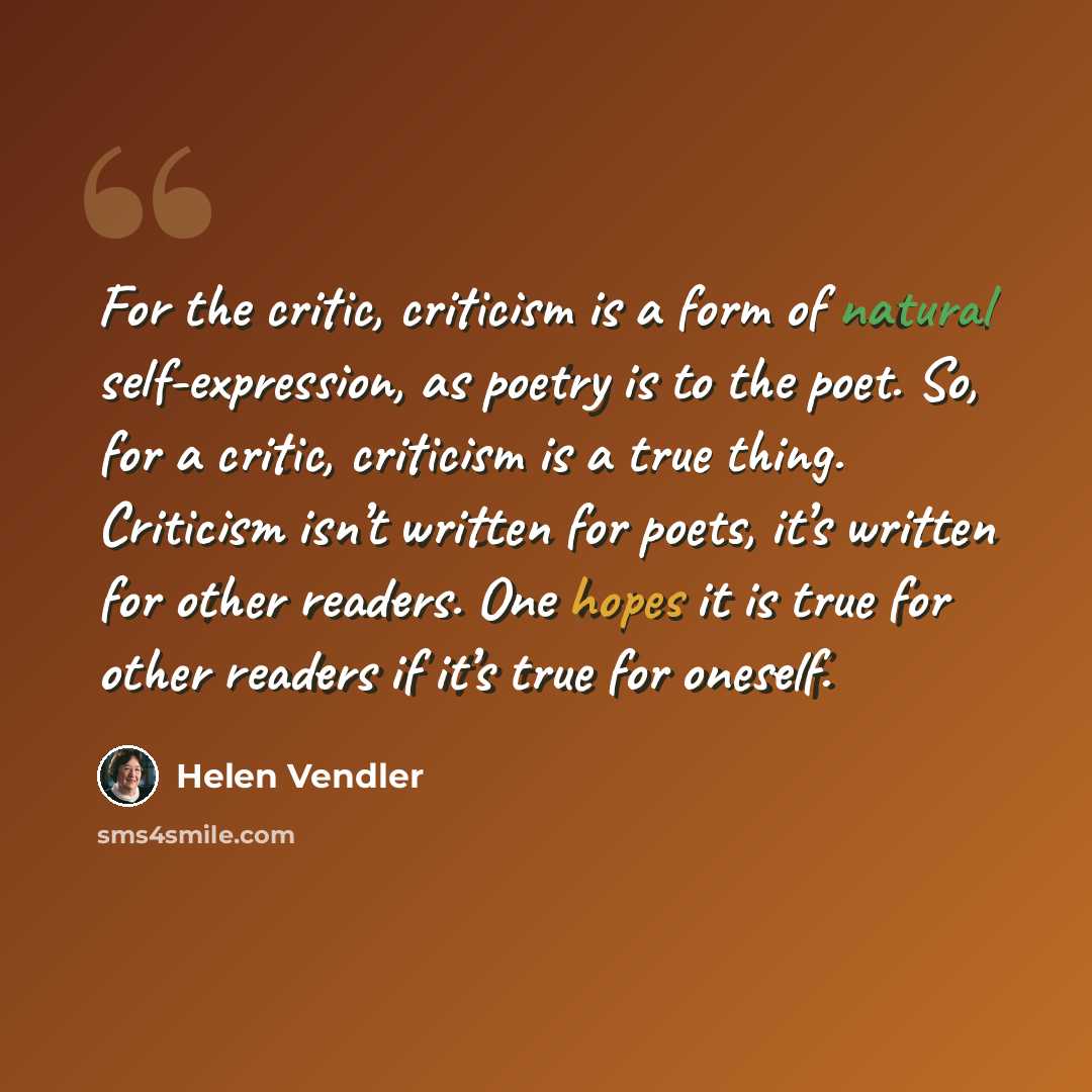 “For the critic, criticism is a form of natural self-expression, as poetry is to the poet. So, for a critic, criticism is a true thing. Criticism isn’t written for poets, it’s written for other readers. One hopes it is true for other readers if it’s true for oneself.” quote by Helen Vendler