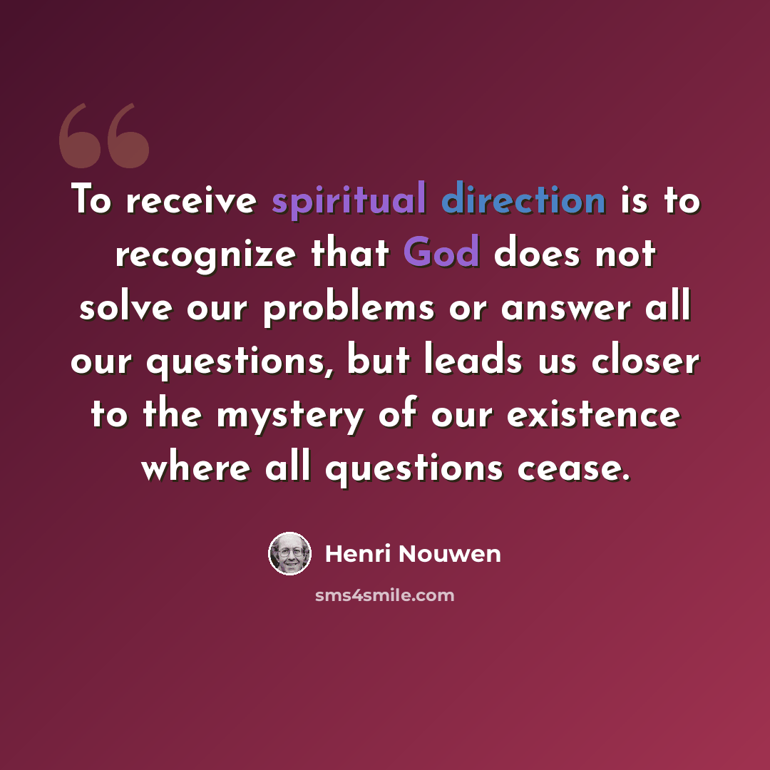 “To receive spiritual direction is to recognize that God does not solve our problems or answer all our questions, but leads us closer to the mystery of our existence where all questions cease.” quote by Henri Nouwen