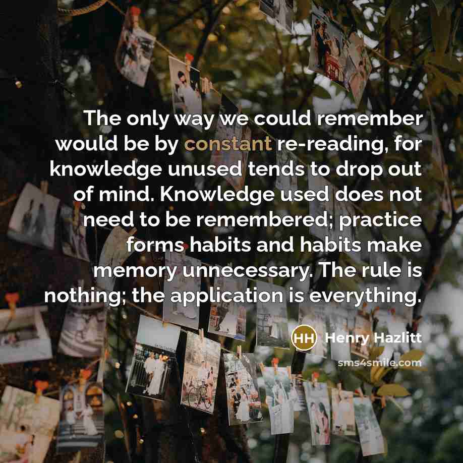 “The only way we could remember would be by constant re-reading, for knowledge unused tends to drop out of mind. Knowledge used does not need to be remembered; practice forms habits and habits make memory unnecessary. The rule is nothing; the application is everything.” quote by Henry Hazlitt