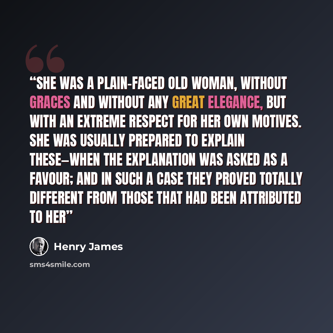 “She was a plain-faced old woman, without graces and without any great elegance, but with an extreme respect for her own motives. She was usually prepared to explain these—when the explanation was asked as a favour; and in such a case they proved totally different from those that had been…” quote by Henry James