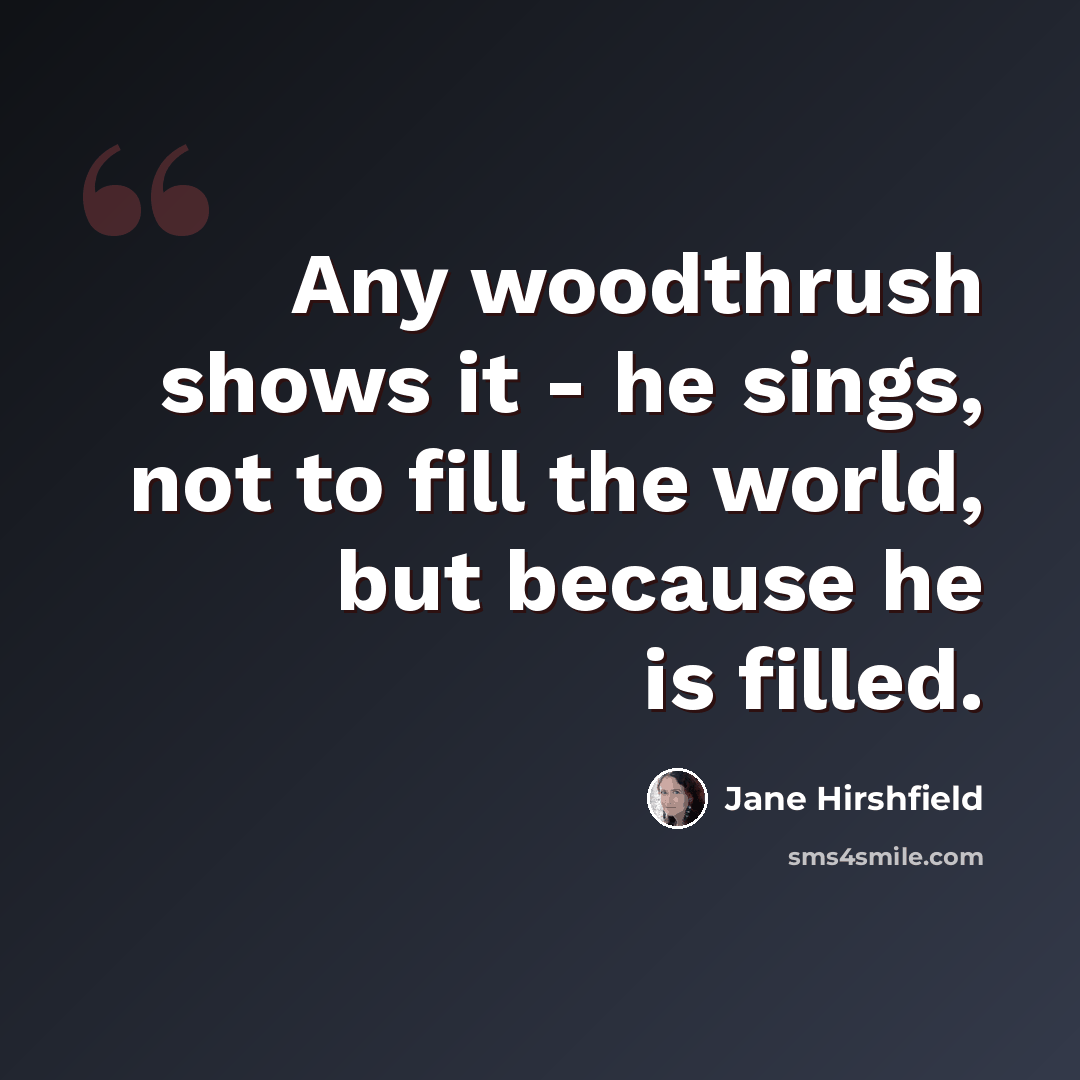 “Any woodthrush shows it - he sings, not to fill the world, but because he is filled.” quote by Jane Hirshfield