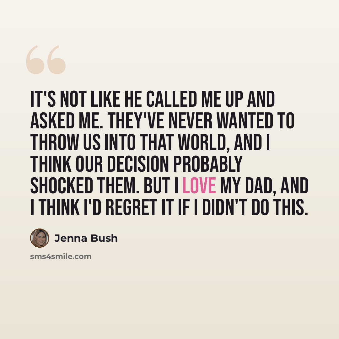 “It's not like he called me up and asked me. They've never wanted to throw us into that world, and I think our decision probably shocked them. But I love my dad, and I think I'd regret it if I didn't do this.” quote by Jenna Bush
