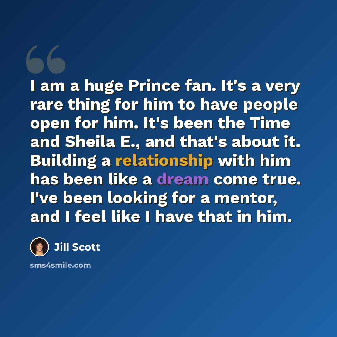 “I am a huge Prince fan. It's a very rare thing for him to have people open for him. It's been the Time and Sheila E., and that's about it. Building a relationship with him has been like a dream come true. I've been looking for a mentor, and I feel like I have that in him.” quote by Jill Scott