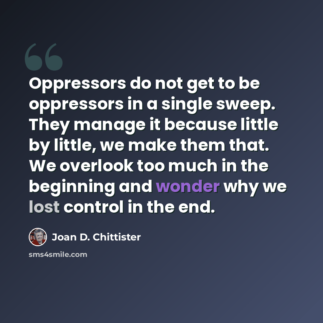 “Oppressors do not get to be oppressors in a single sweep. They manage it because little by little, we make them that. We overlook too much in the beginning and wonder why we lost control in the end.” quote by Joan D. Chittister