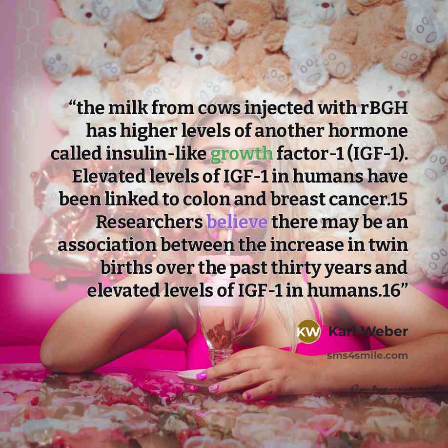 “the milk from cows injected with rBGH has higher levels of another hormone called insulin-like growth factor-1 (IGF-1). Elevated levels of IGF-1 in humans have been linked to colon and breast cancer.15 Researchers believe there may be an association between the increase in twin births over the…” quote by Karl Weber