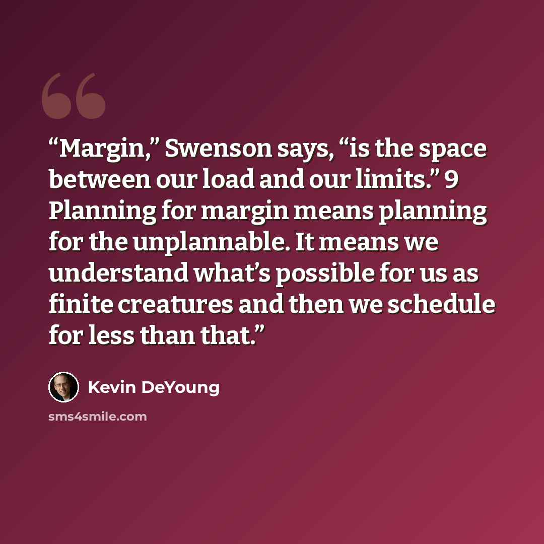 “Margin,” Swenson says, “is the space between our load and our limits.” 9 Planning for margin means planning for the unplannable. It means we understand what’s possible for us as finite creatures and then we schedule for less than that.” quote by Kevin DeYoung