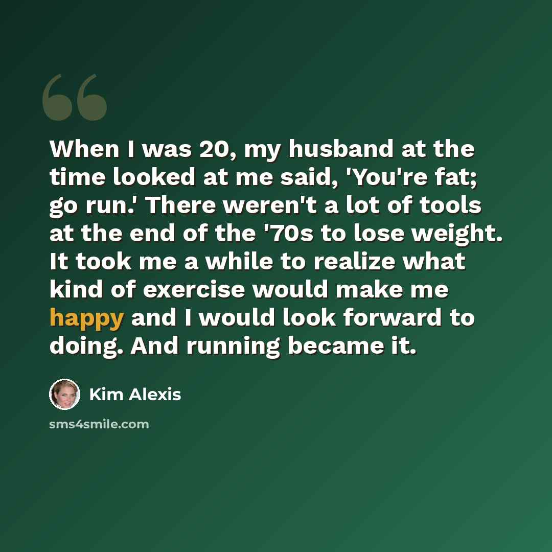 “When I was 20, my husband at the time looked at me said, 'You're fat; go run.' There weren't a lot of tools at the end of the '70s to lose weight. It took me a while to realize what kind of exercise would make me happy and I would look forward to doing. And running became it.” quote by Kim Alexis