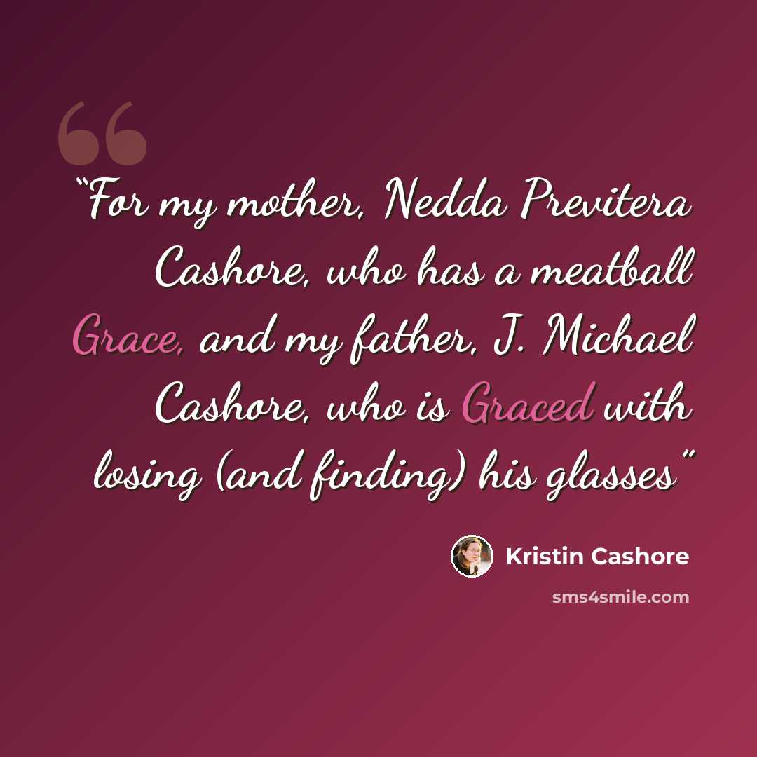 “For my mother, Nedda Previtera Cashore, who has a meatball Grace, and my father, J. Michael Cashore, who is Graced with losing (and finding) his glasses” quote by Kristin Cashore