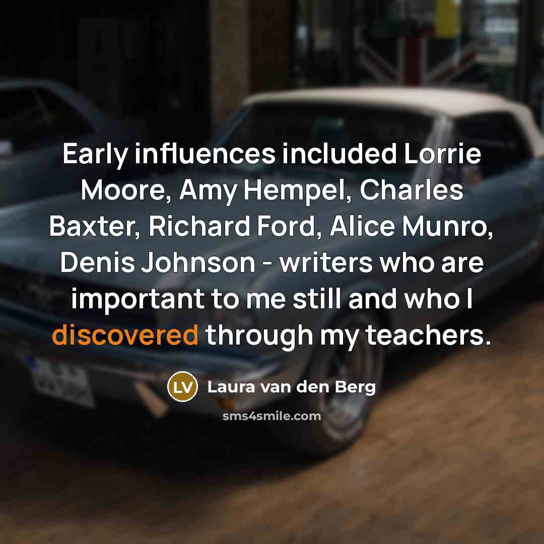 “Early influences included Lorrie Moore, Amy Hempel, Charles Baxter, Richard Ford, Alice Munro, Denis Johnson - writers who are important to me still and who I discovered through my teachers.” quote by Laura van den Berg