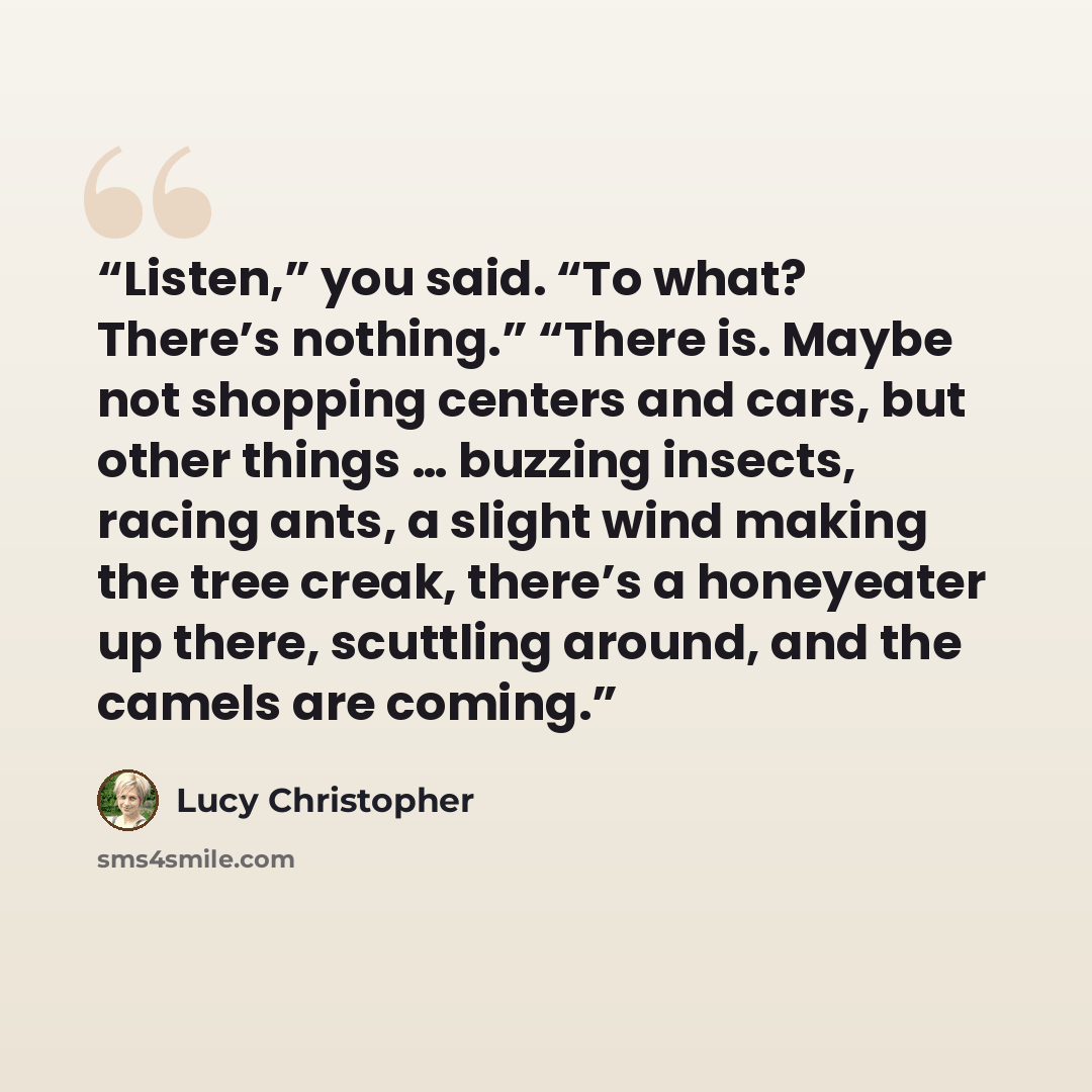 “Listen,” you said. “To what? There’s nothing.” “There is. Maybe not shopping centers and cars, but other things … buzzing insects, racing ants, a slight wind making the tree creak, there’s a honeyeater up there, scuttling around, and the camels are coming.” quote by Lucy Christopher