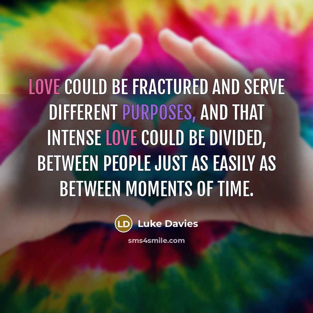 “Love could be fractured and serve different purposes, and that intense love could be divided, between people just as easily as between moments of time.” quote by Luke Davies