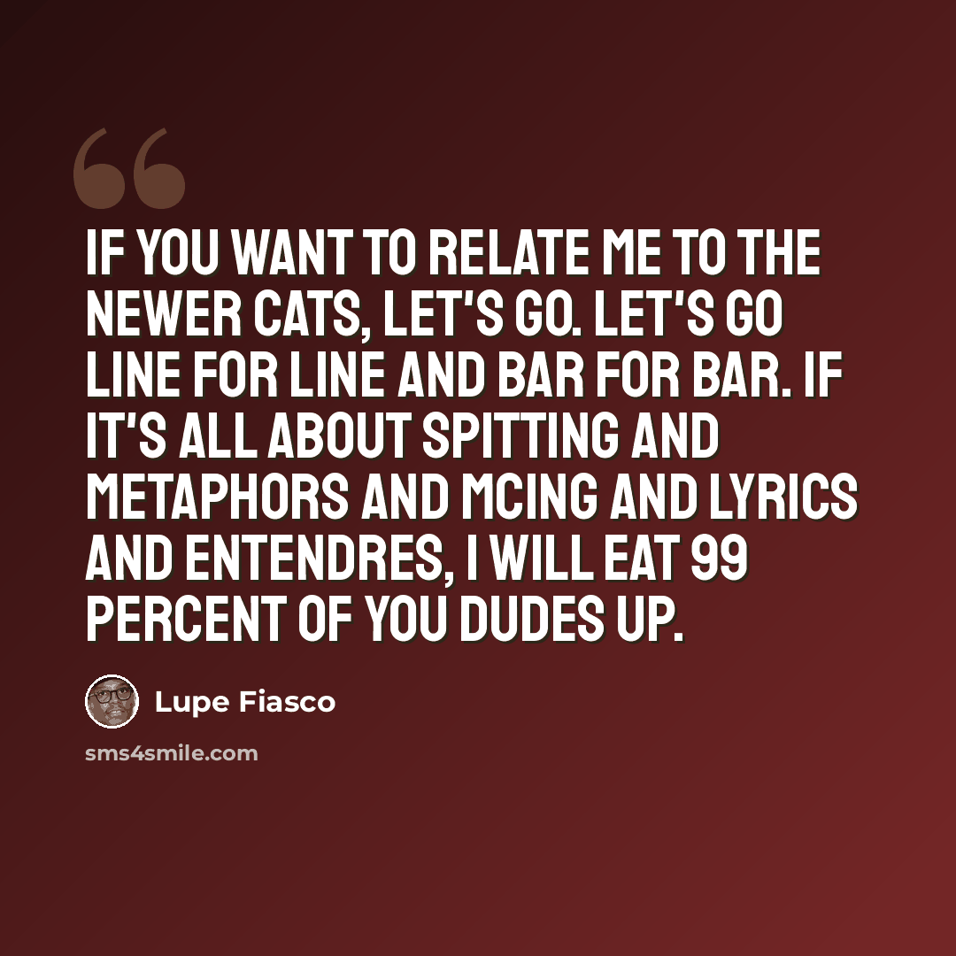 “If you want to relate me to the newer cats, let's go. Let's go line for line and bar for bar. If it's all about spitting and metaphors and MCing and lyrics and entendres, I will eat 99 percent of you dudes up.” quote by Lupe Fiasco