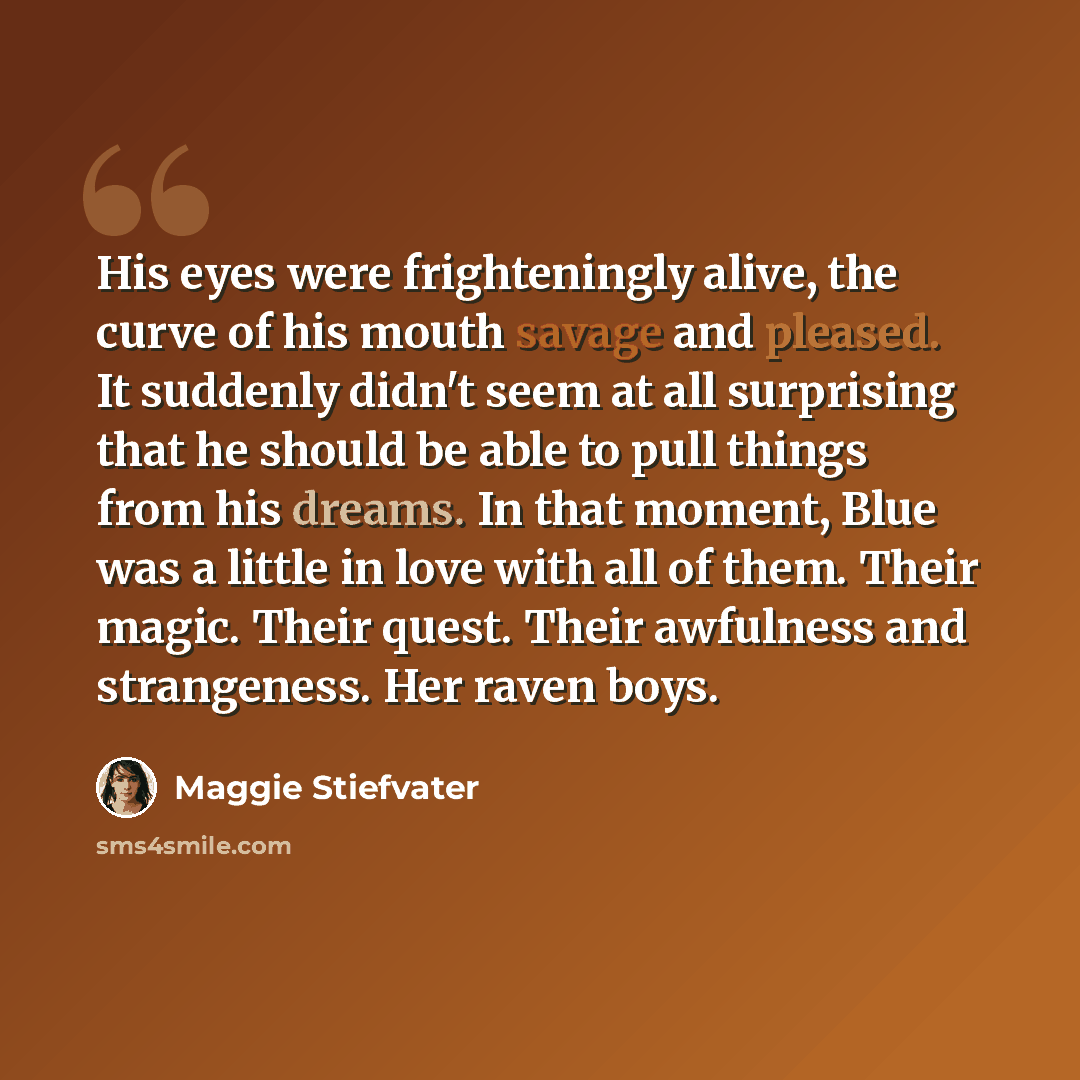 “His eyes were frighteningly alive, the curve of his mouth savage and pleased. It suddenly didn't seem at all surprising that he should be able to pull things from his dreams. In that moment, Blue was a little in love with all of them. Their magic. Their quest. Their awfulness and strangeness. Her…” quote by Maggie Stiefvater