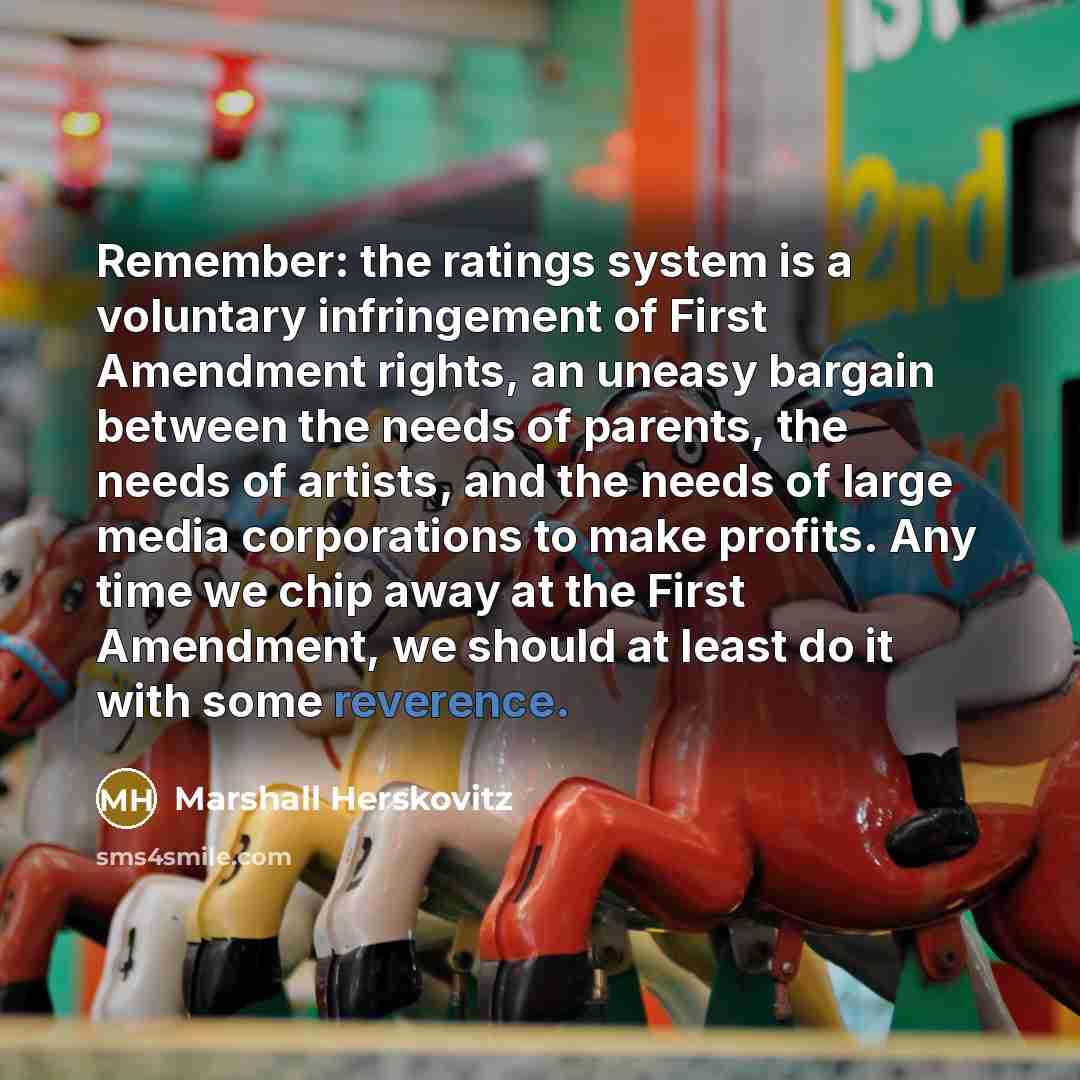 “Remember: the ratings system is a voluntary infringement of First Amendment rights, an uneasy bargain between the needs of parents, the needs of artists, and the needs of large media corporations to make profits. Any time we chip away at the First Amendment, we should at least do it with some…” quote by Marshall Herskovitz