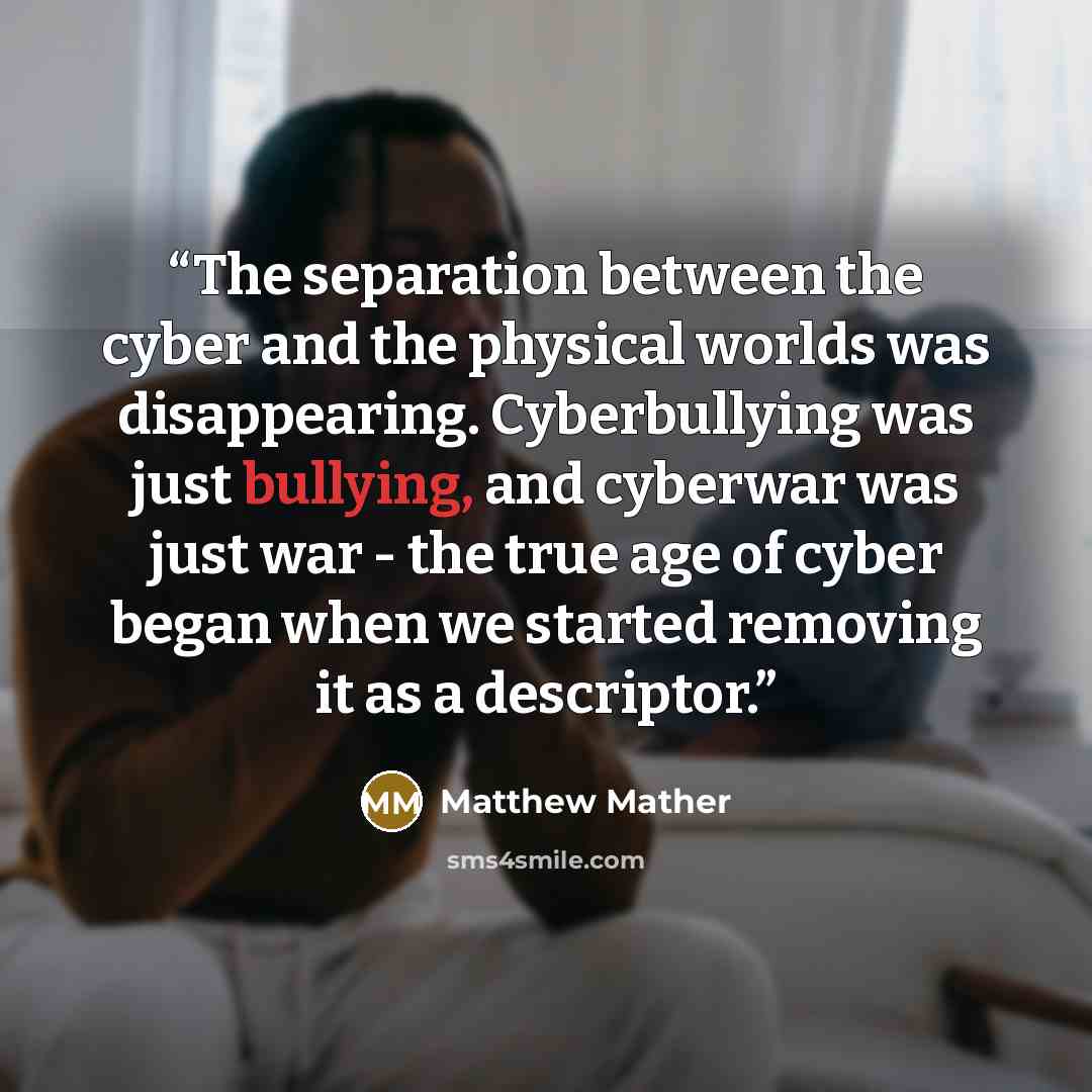“The separation between the cyber and the physical worlds was disappearing. Cyberbullying was just bullying, and cyberwar was just war - the true age of cyber began when we started removing it as a descriptor.” quote by Matthew Mather