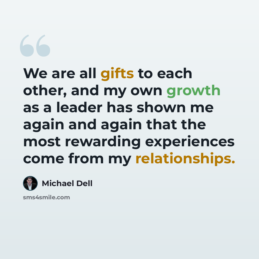 “We are all gifts to each other, and my own growth as a leader has shown me again and again that the most rewarding experiences come from my relationships.” quote by Michael Dell