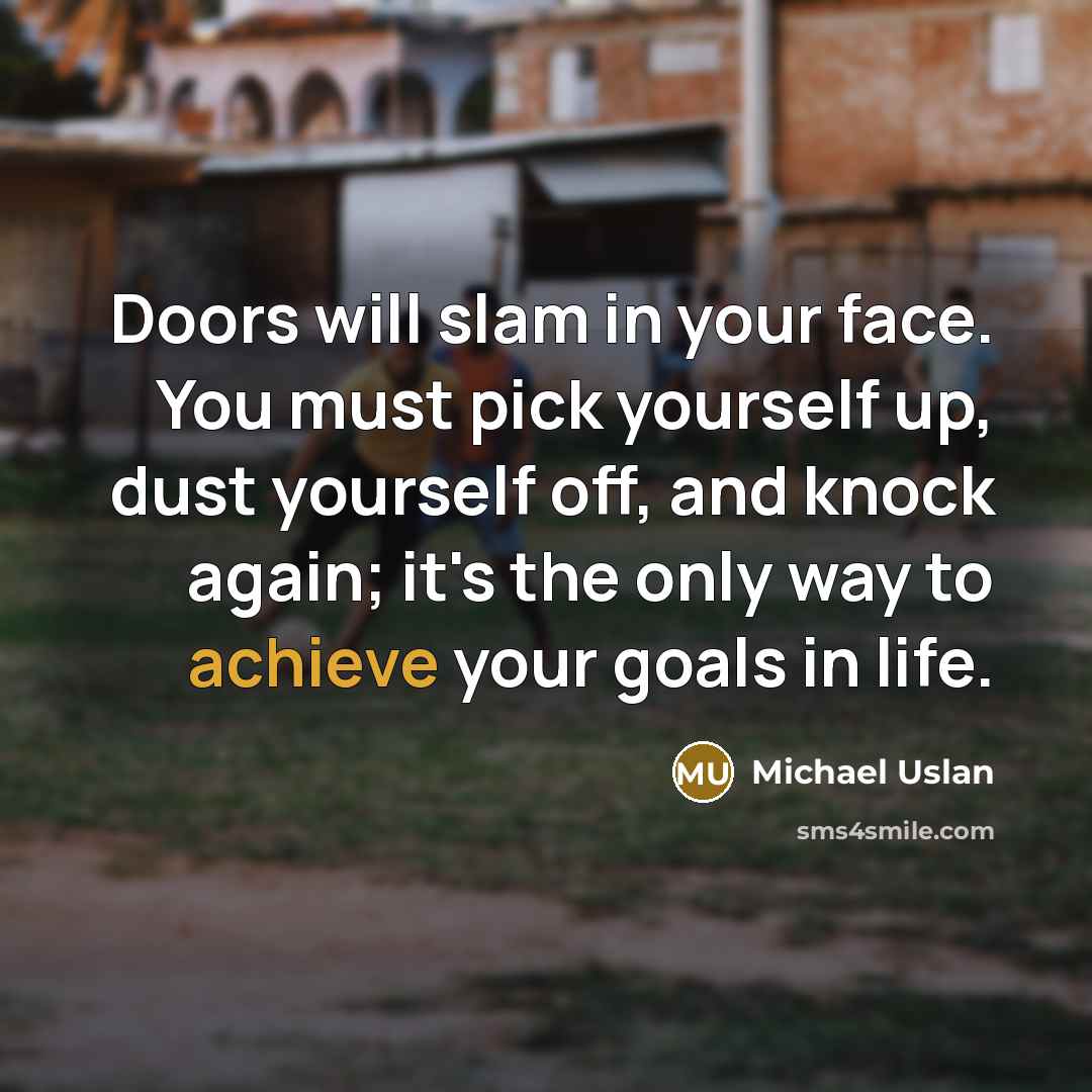 “Doors will slam in your face. You must pick yourself up, dust yourself off, and knock again; it's the only way to achieve your goals in life.” quote by Michael Uslan