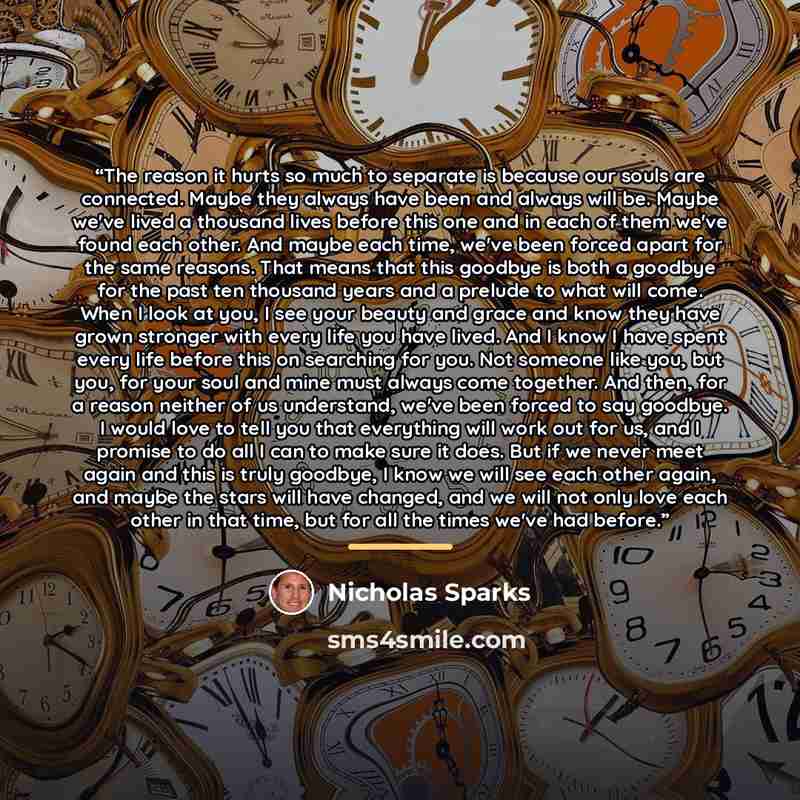 “The reason it hurts so much to separate is because our souls are connected. Maybe they always have been and always will be. Maybe we've lived a thousand lives before this one and in each of them we've found each other. And maybe each time, we've been forced apart for the same reasons. That means…” quote by Nicholas Sparks