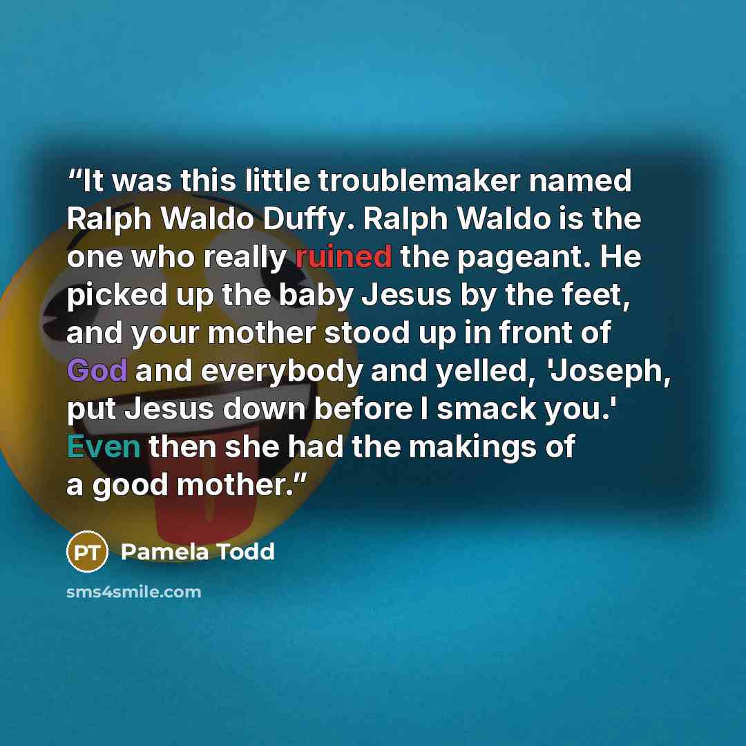 “It was this little troublemaker named Ralph Waldo Duffy. Ralph Waldo is the one who really ruined the pageant. He picked up the baby Jesus by the feet, and your mother stood up in front of God and everybody and yelled, 'Joseph, put Jesus down before I smack you.' Even then she had the makings of a…” quote by Pamela Todd