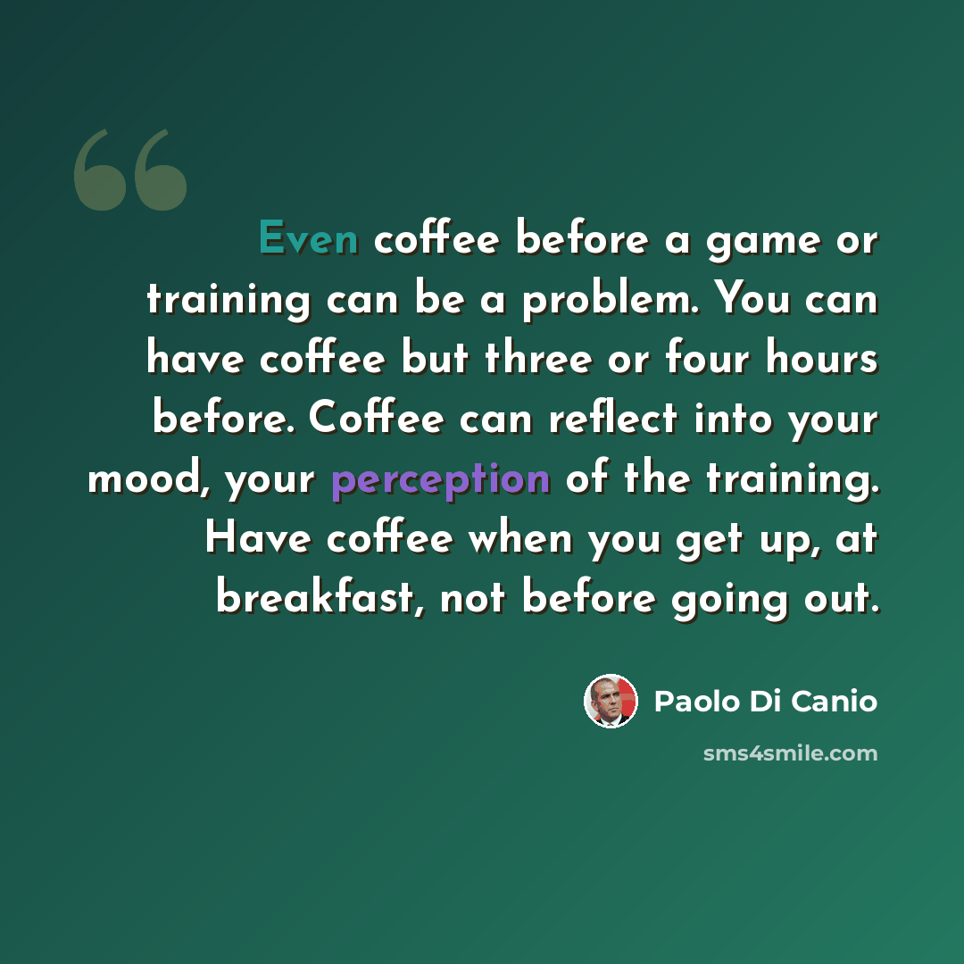“Even coffee before a game or training can be a problem. You can have coffee but three or four hours before. Coffee can reflect into your mood, your perception of the training. Have coffee when you get up, at breakfast, not before going out.” quote by Paolo di Canio