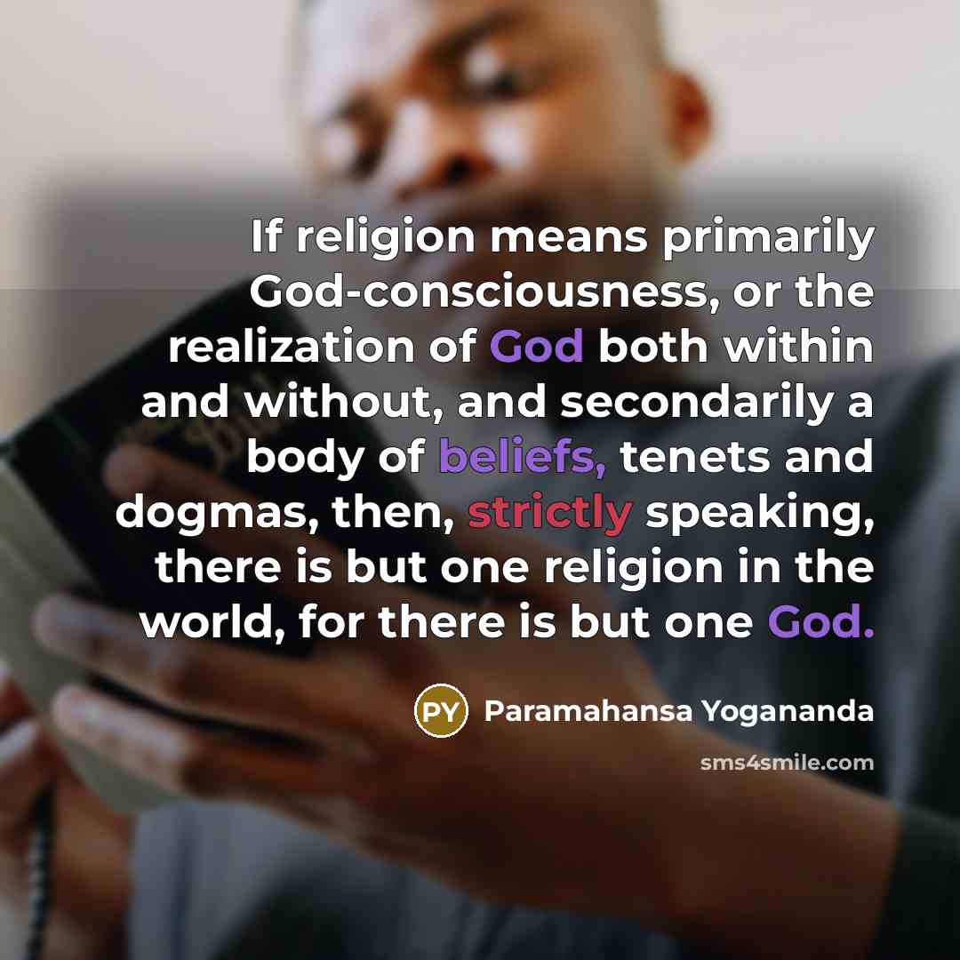 “If religion means primarily God-consciousness, or the realization of God both within and without, and secondarily a body of beliefs, tenets and dogmas, then, strictly speaking, there is but one religion in the world, for there is but one God.” quote by Paramahansa Yogananda